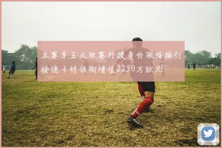 本赛季五大联赛外援身价涨幅排行榜德卡特领衔增值2250万欧元