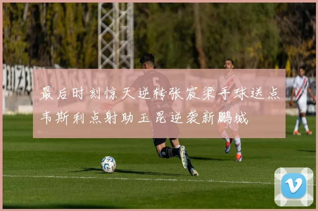最后时刻惊天逆转张宸梁手球送点韦斯利点射助玉昆逆袭新鹏城