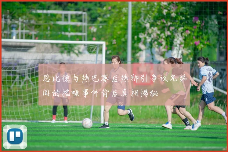 恩比德与热巴赛后热聊引争议兄弟间的掐喉事件背后真相揭秘