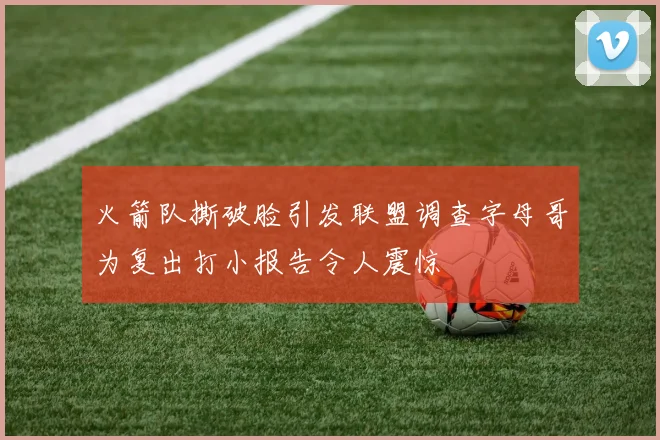 火箭队撕破脸引发联盟调查字母哥为复出打小报告令人震惊