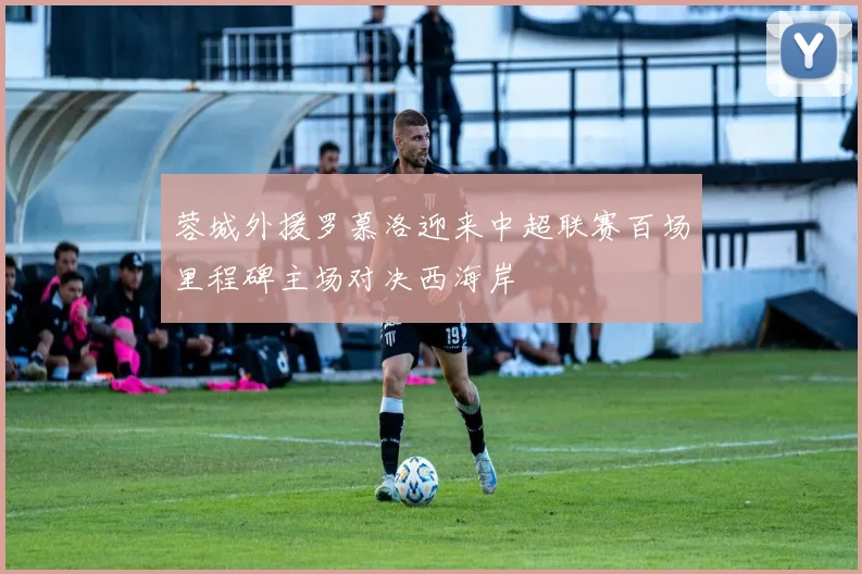 蓉城外援罗慕洛迎来中超联赛百场里程碑主场对决西海岸