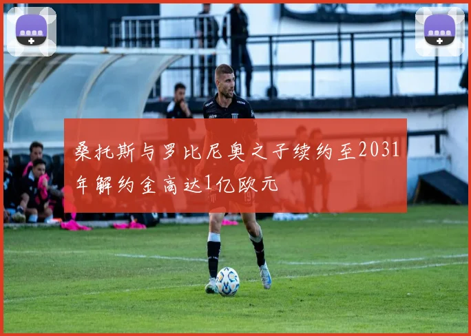 桑托斯与罗比尼奥之子续约至2031年解约金高达1亿欧元