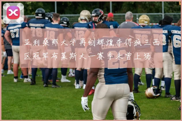 亚利桑那大学再创辉煌夺得疯三西区冠军布莱斯大一赛季未曾上场