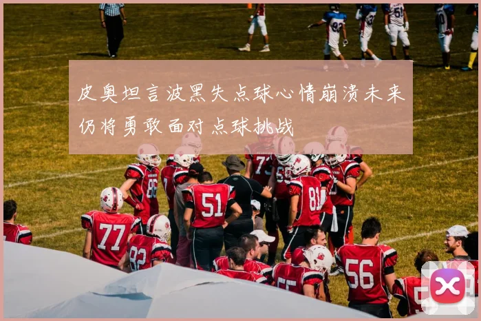 皮奥坦言波黑失点球心情崩溃未来仍将勇敢面对点球挑战