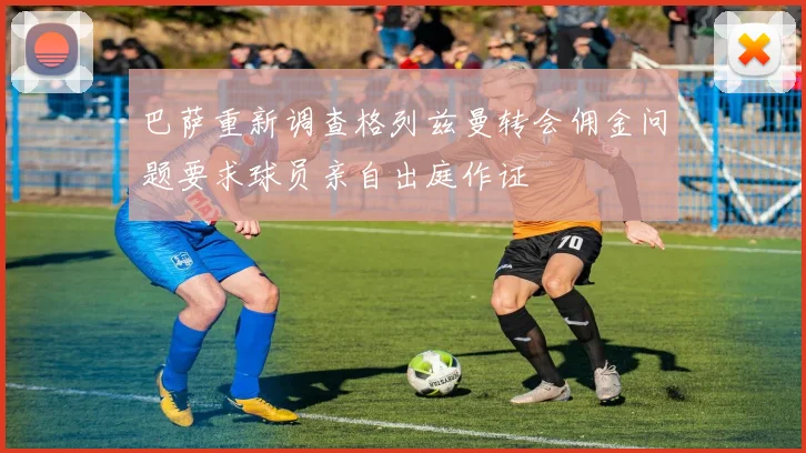 巴萨重新调查格列兹曼转会佣金问题要求球员亲自出庭作证
