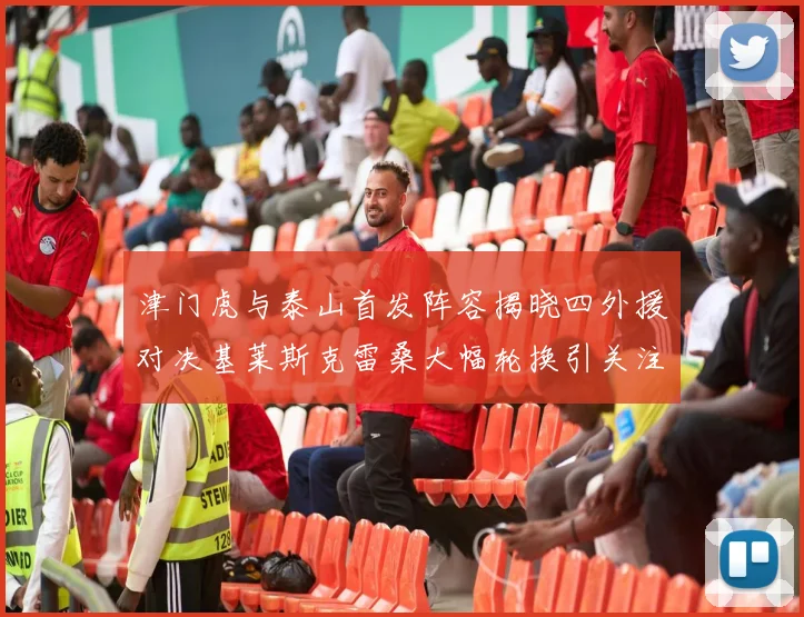 津门虎与泰山首发阵容揭晓四外援对决基莱斯克雷桑大幅轮换引关注