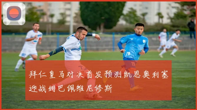 拜仁皇马对决首发预测凯恩奥利塞迎战姆巴佩维尼修斯