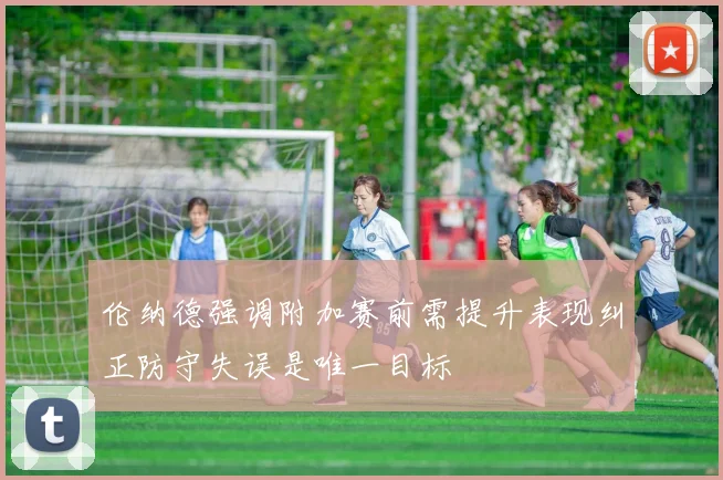 伦纳德强调附加赛前需提升表现纠正防守失误是唯一目标