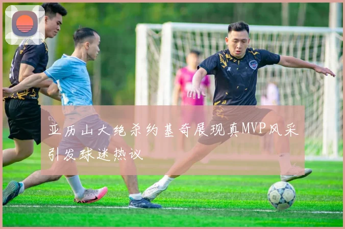 亚历山大绝杀约基奇展现真MVP风采引发球迷热议