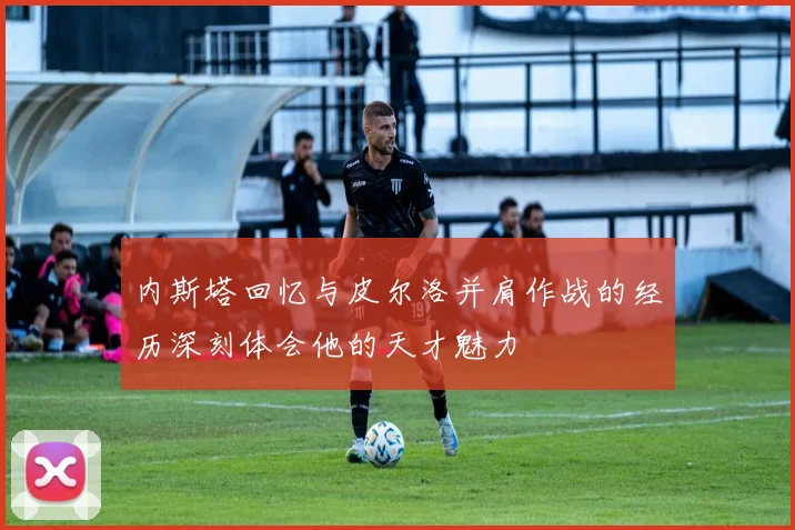 内斯塔回忆与皮尔洛并肩作战的经历深刻体会他的天才魅力