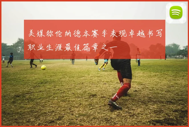 美媒称伦纳德本赛季表现卓越书写职业生涯最佳篇章之一