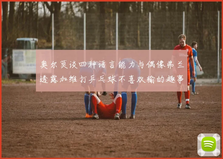 奥尔莫谈四种语言能力与偶像弗兰透露加维打乒乓球不喜欢输的趣事