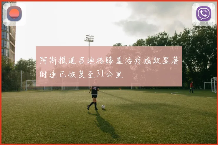 阿斯报道吕迪格膝盖治疗成效显著时速已恢复至31公里