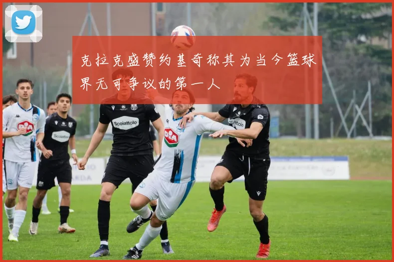 克拉克盛赞约基奇称其为当今篮球界无可争议的第一人