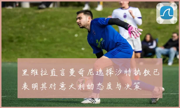 里维拉直言曼奇尼选择沙特执教已表明其对意大利的态度与决策