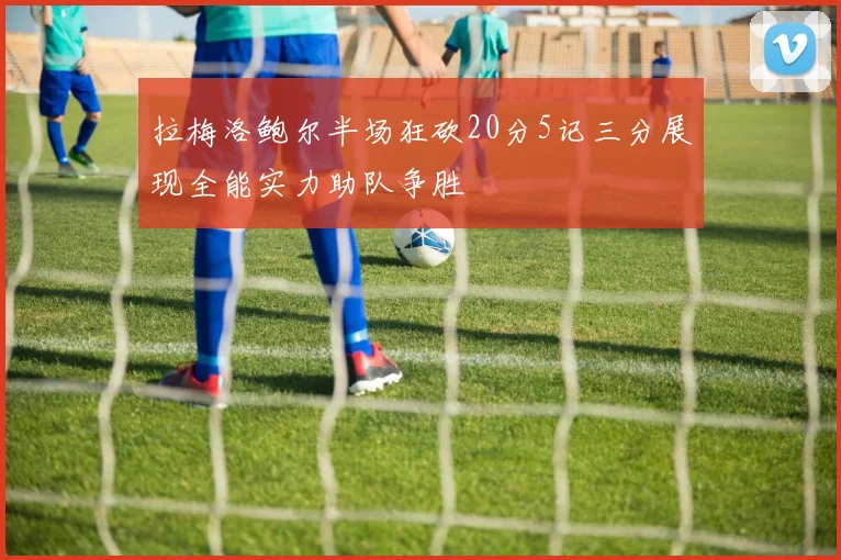 拉梅洛鲍尔半场狂砍20分5记三分展现全能实力助队争胜
