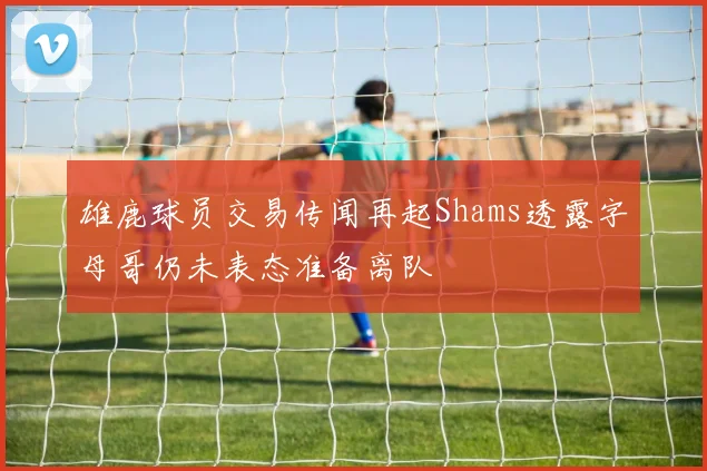 雄鹿球员交易传闻再起Shams透露字母哥仍未表态准备离队