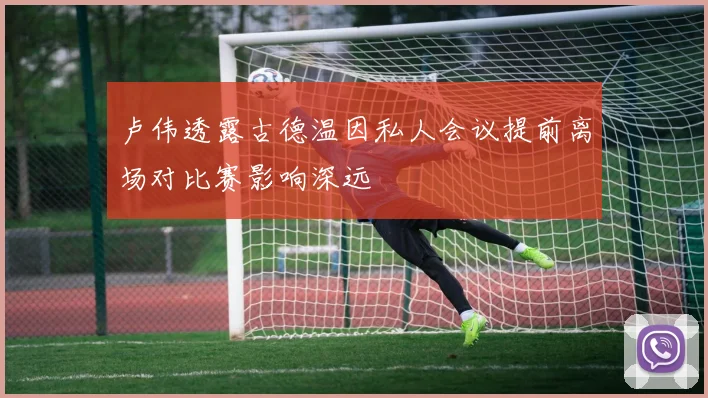 卢伟透露古德温因私人会议提前离场对比赛影响深远